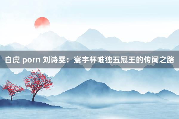 白虎 porn 刘诗雯：寰宇杯唯独五冠王的传闻之路