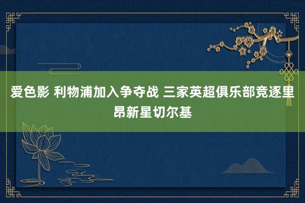 爱色影 利物浦加入争夺战 三家英超俱乐部竞逐里昂新星切尔基