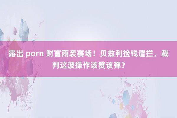 露出 porn 财富雨袭赛场！贝兹利捡钱遭拦，裁判这波操作该赞该弹？