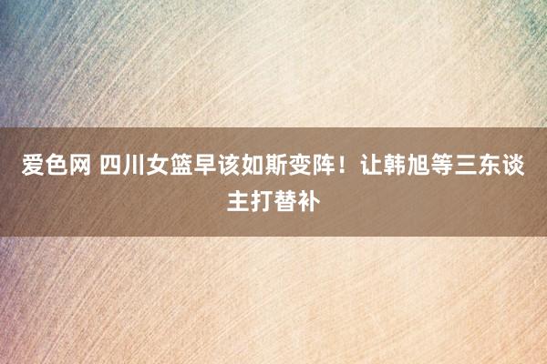 爱色网 四川女篮早该如斯变阵！让韩旭等三东谈主打替补