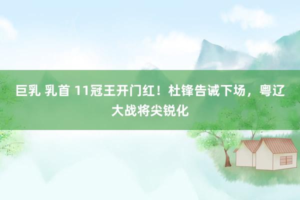 巨乳 乳首 11冠王开门红！杜锋告诫下场，粤辽大战将尖锐化