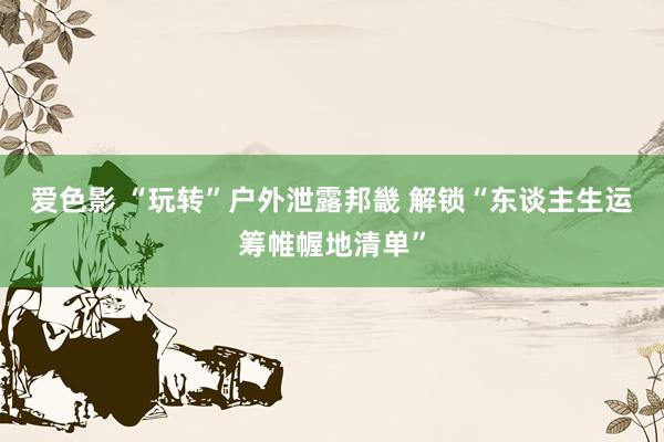 爱色影 “玩转”户外泄露邦畿 解锁“东谈主生运筹帷幄地清单”