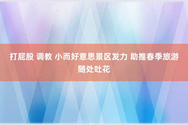 打屁股 调教 小而好意思景区发力 助推春季旅游随处吐花