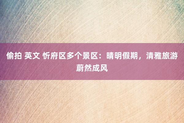 偷拍 英文 忻府区多个景区：晴明假期，清雅旅游蔚然成风
