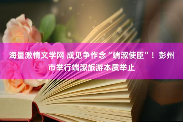 海量激情文学网 成见争作念“端淑使臣”！彭州市举行端淑旅游本质举止