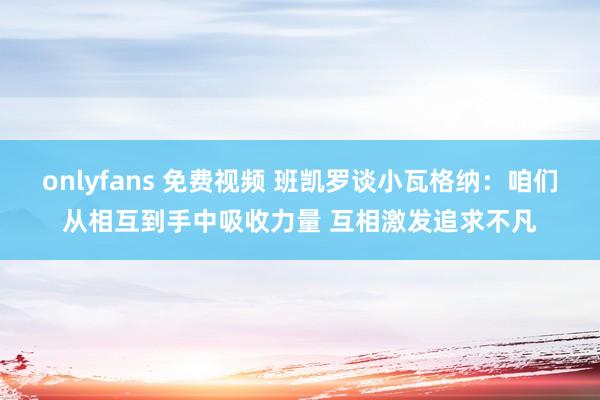 onlyfans 免费视频 班凯罗谈小瓦格纳：咱们从相互到手中吸收力量 互相激发追求不凡