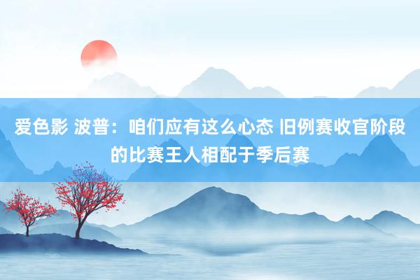 爱色影 波普：咱们应有这么心态 旧例赛收官阶段的比赛王人相配于季后赛