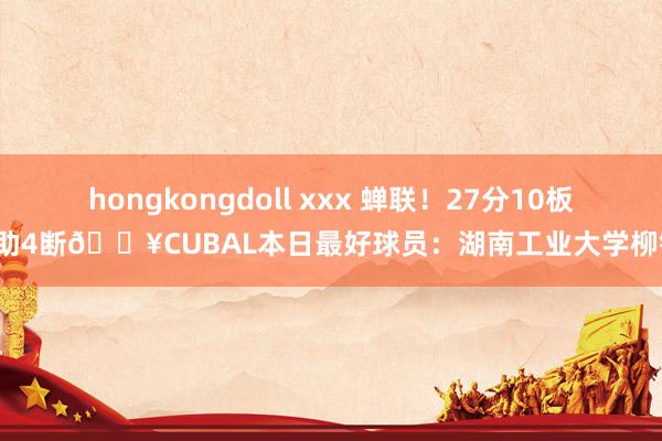 hongkongdoll xxx 蝉联！27分10板4助4断🔥CUBAL本日最好球员：湖南工业大学柳锐