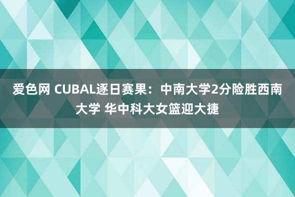 爱色网 CUBAL逐日赛果：中南大学2分险胜西南大学 华中科大女篮迎大捷