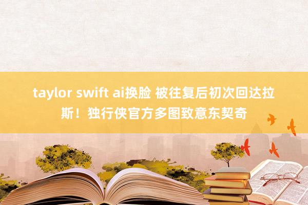 taylor swift ai换脸 被往复后初次回达拉斯！独行侠官方多图致意东契奇