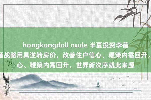 hongkongdoll nude 半夏投资李蓓：淌若通过鼓胀的储备战略用具逆转房价，改善住户信心、鞭策内需回升，世界新次序就此来源