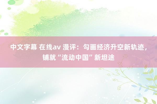 中文字幕 在线av 漫评：勾画经济升空新轨迹，铺就“流动中国”新坦途