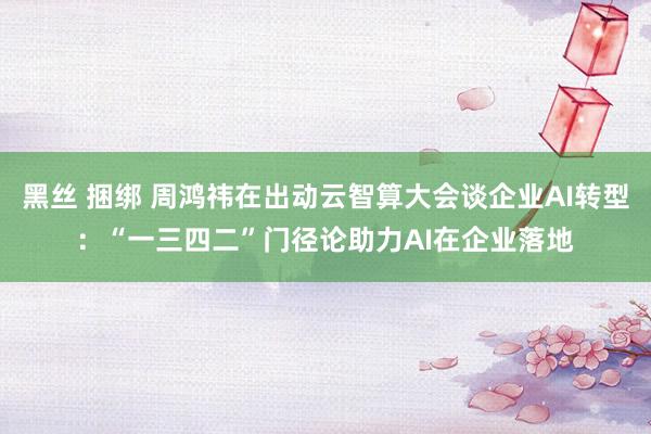 黑丝 捆绑 周鸿祎在出动云智算大会谈企业AI转型：“一三四二”门径论助力AI在企业落地
