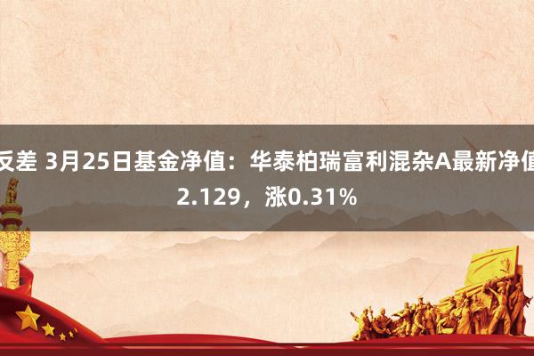 反差 3月25日基金净值：华泰柏瑞富利混杂A最新净值2.129，涨0.31%