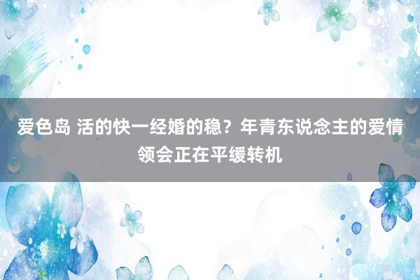 爱色岛 活的快一经婚的稳？年青东说念主的爱情领会正在平缓转机