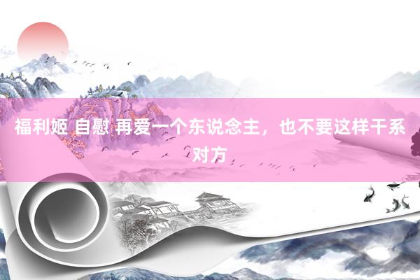 福利姬 自慰 再爱一个东说念主，也不要这样干系对方