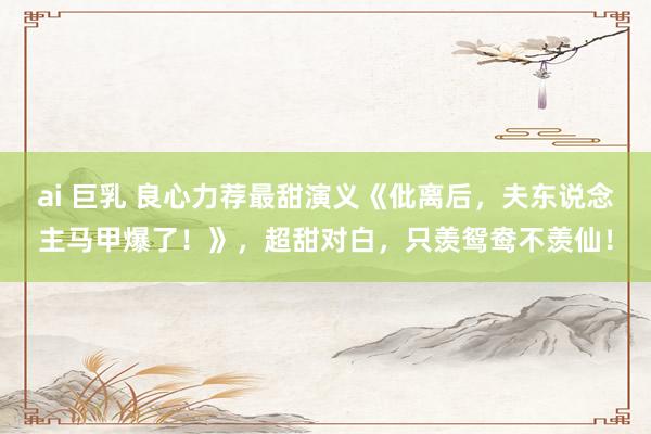 ai 巨乳 良心力荐最甜演义《仳离后，夫东说念主马甲爆了！》，超甜对白，只羡鸳鸯不羡仙！
