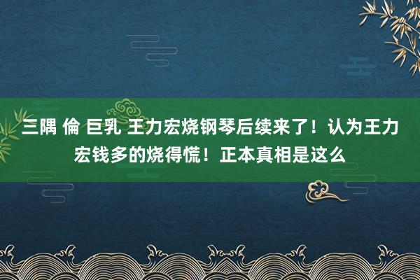 三隅 倫 巨乳 王力宏烧钢琴后续来了！认为王力宏钱多的烧得慌！正本真相是这么