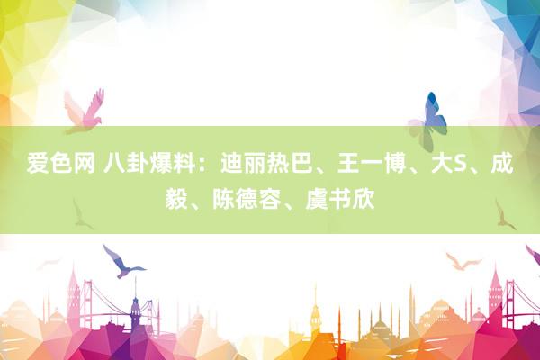 爱色网 八卦爆料：迪丽热巴、王一博、大S、成毅、陈德容、虞书欣