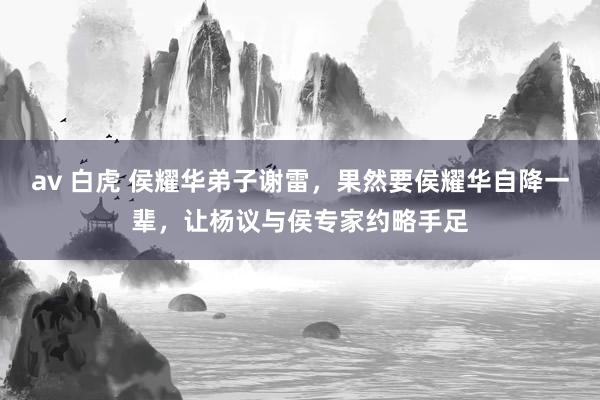 av 白虎 侯耀华弟子谢雷，果然要侯耀华自降一辈，让杨议与侯专家约略手足