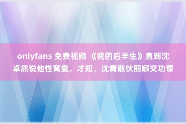 onlyfans 免费视频 《我的后半生》直到沈卓然说他性窝囊，才知，沈青散伙丽娜交功课