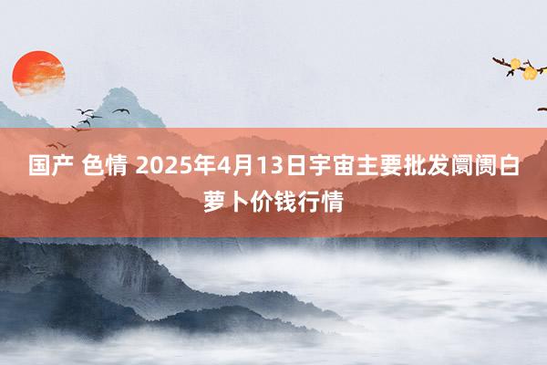 国产 色情 2025年4月13日宇宙主要批发阛阓白萝卜价钱行情