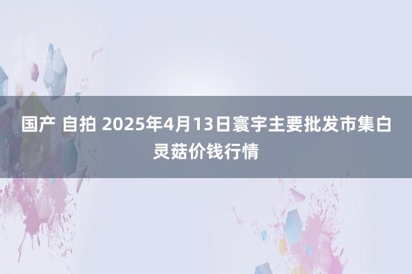 国产 自拍 2025年4月13日寰宇主要批发市集白灵菇价钱行情