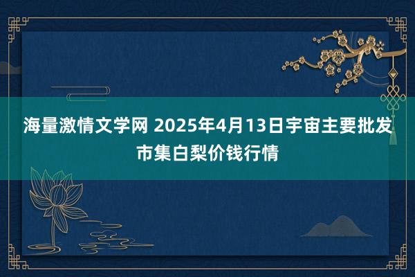 海量激情文学网 2025年4月13日宇宙主要批发市集白梨价钱行情