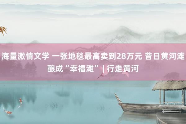 海量激情文学 一张地毯最高卖到28万元 昔日黄河滩酿成“幸福滩” | 行走黄河