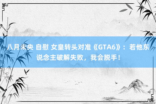 八月未央 自慰 女皇转头对准《GTA6》：若他东说念主破解失败，我会脱手！