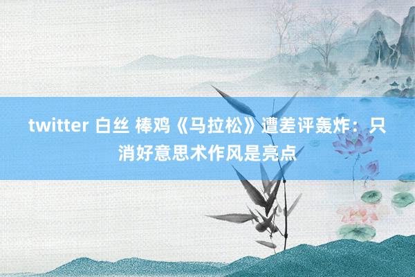 twitter 白丝 棒鸡《马拉松》遭差评轰炸：只消好意思术作风是亮点