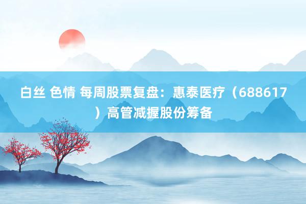 白丝 色情 每周股票复盘：惠泰医疗（688617）高管减握股份筹备