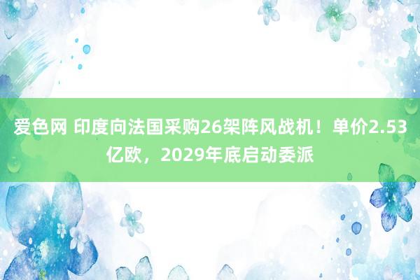 爱色网 印度向法国采购26架阵风战机！单价2.53亿欧，2029年底启动委派