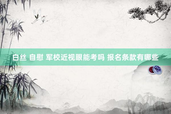白丝 自慰 军校近视眼能考吗 报名条款有哪些