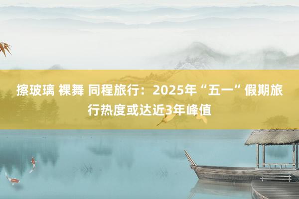 擦玻璃 裸舞 同程旅行：2025年“五一”假期旅行热度或达近3年峰值