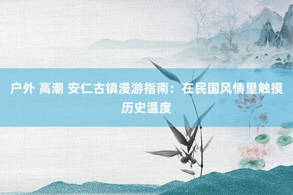 户外 高潮 安仁古镇漫游指南：在民国风情里触摸历史温度