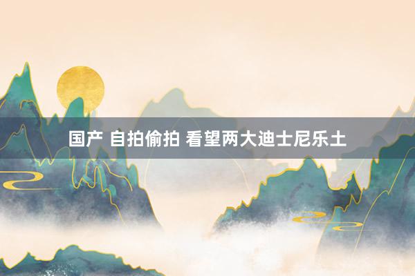 国产 自拍偷拍 看望两大迪士尼乐土