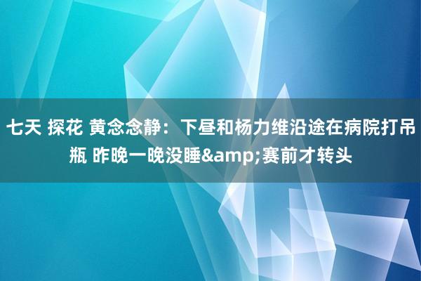 七天 探花 黄念念静：下昼和杨力维沿途在病院打吊瓶 昨晚一晚没睡&赛前才转头
