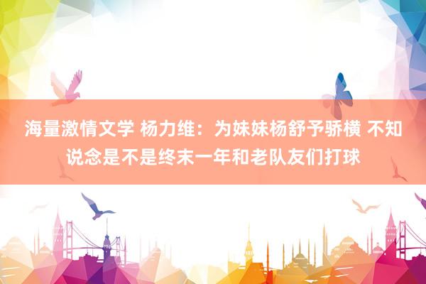 海量激情文学 杨力维：为妹妹杨舒予骄横 不知说念是不是终末一年和老队友们打球
