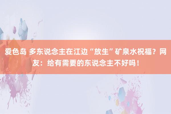 爱色岛 多东说念主在江边“放生”矿泉水祝福？网友：给有需要的东说念主不好吗！