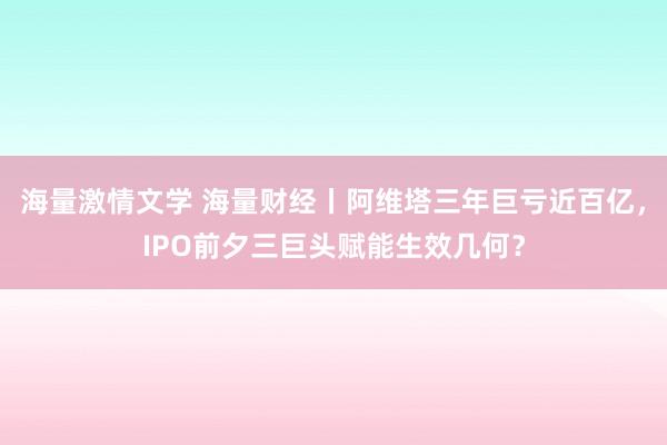 海量激情文学 海量财经丨阿维塔三年巨亏近百亿，IPO前夕三巨头赋能生效几何？