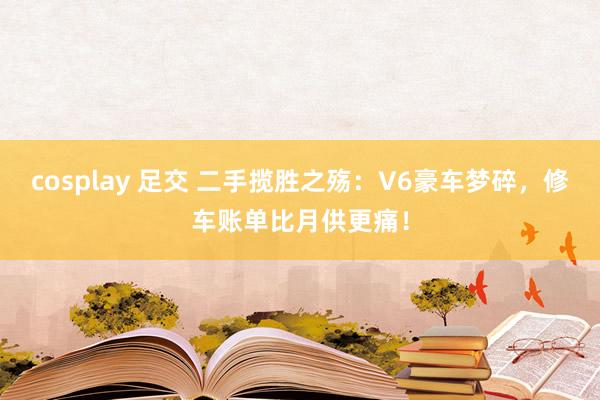 cosplay 足交 二手揽胜之殇：V6豪车梦碎，修车账单比月供更痛！