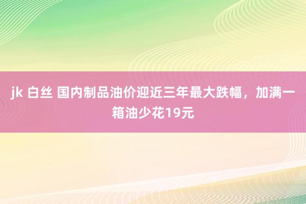 jk 白丝 国内制品油价迎近三年最大跌幅，加满一箱油少花19元