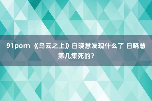 91porn 《乌云之上》白晓慧发现什么了 白晓慧第几集死的？