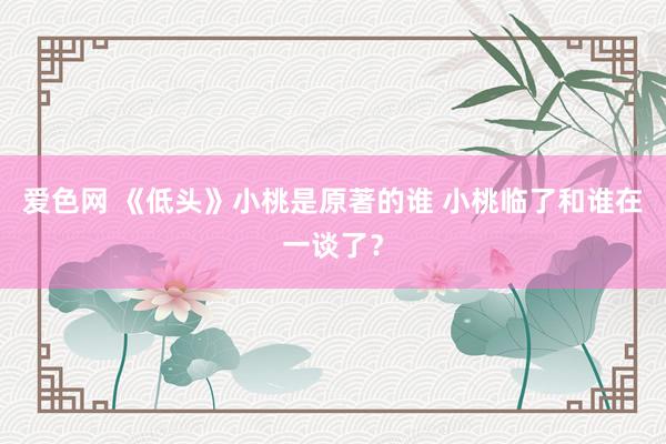 爱色网 《低头》小桃是原著的谁 小桃临了和谁在一谈了？