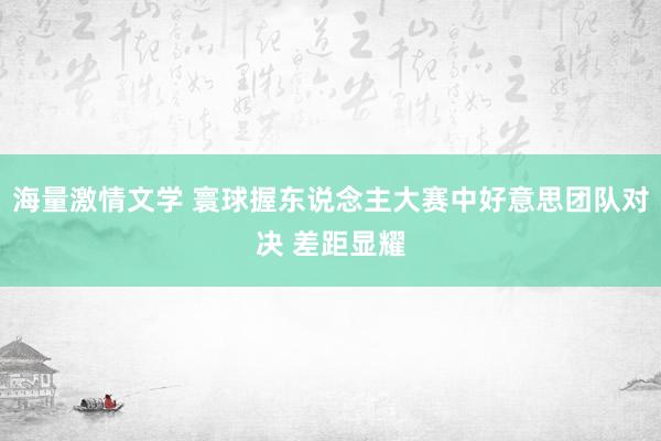 海量激情文学 寰球握东说念主大赛中好意思团队对决 差距显耀