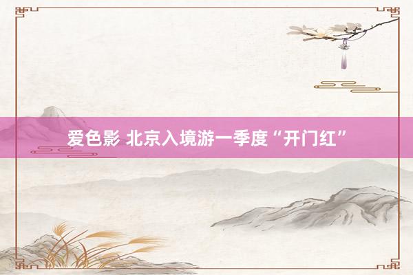 爱色影 北京入境游一季度“开门红”