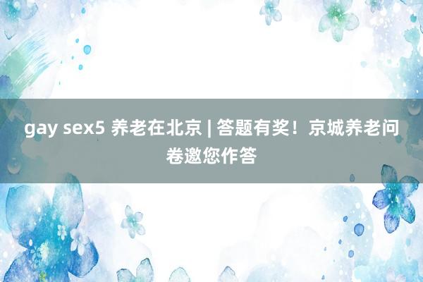 gay sex5 养老在北京 | 答题有奖！京城养老问卷邀您作答