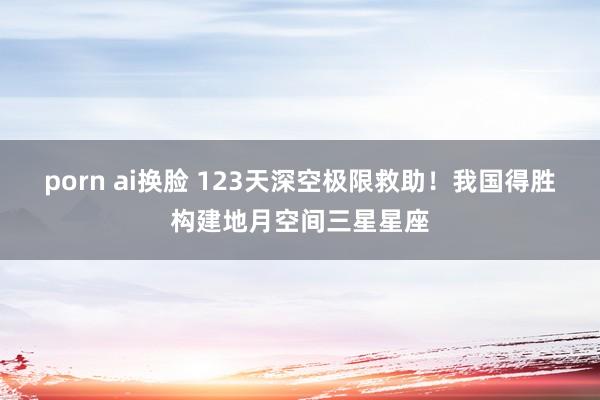 porn ai换脸 123天深空极限救助！我国得胜构建地月空间三星星座