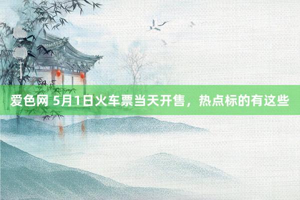 爱色网 5月1日火车票当天开售，热点标的有这些